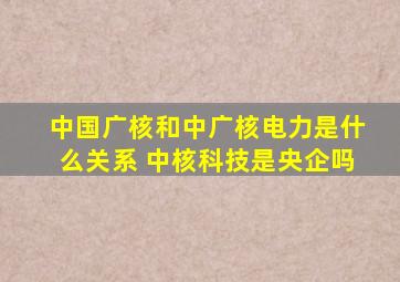 中国广核和中广核电力是什么关系 中核科技是央企吗